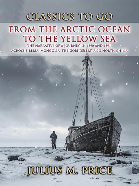 From the Arctic Ocean to the Yellow Sea The Narrative of a Journey, in 1890 and 1891, across Siberia, Mongolia, the Gobi Desert, and North China, CLASSICS TO GO