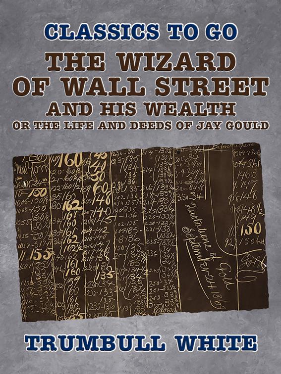 The Wizard of Wall Street and His Wealth Or The Life and Deeds of Jay Gould, Classics To Go