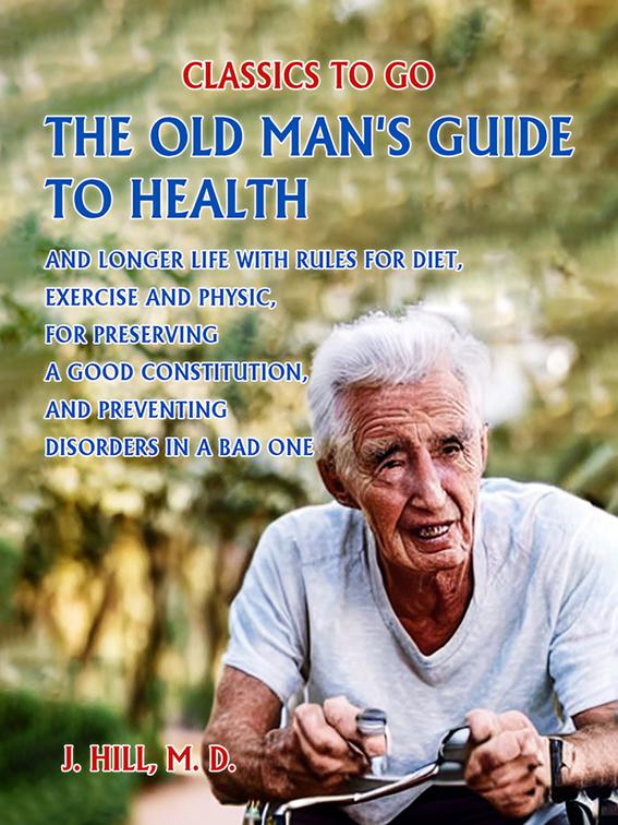 The Old Man&#x27;s Guide to Health and Longer Life With Rules for Diet, Exercise and Physic, for Preserving a good Constitution, and Preventing Disorders in a Bad One., Classics To Go