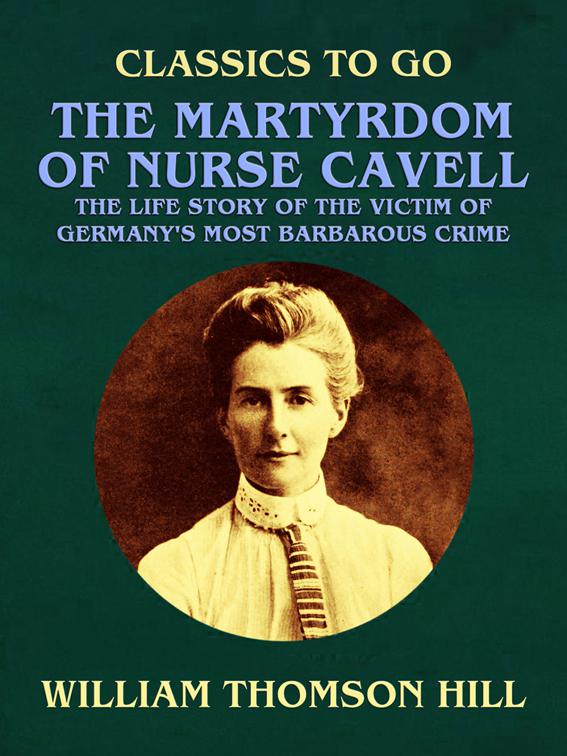 The Martyrdom of Nurse Cavell, The Life Story of the Victim of Germany&#x27;s Most Barbarous Crime, Classics To Go