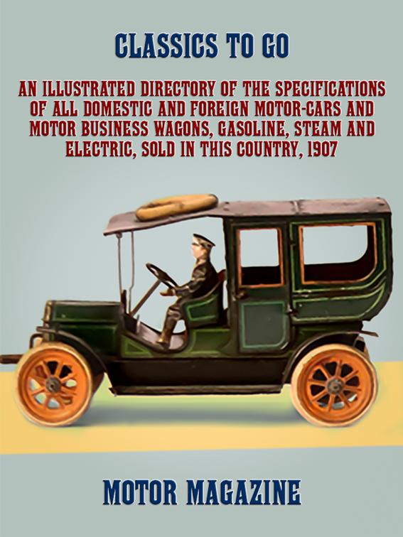 An Illustrated Directory of the Specifications of All Domestic and Foreign Motor-cars and Motor Business Wagons, Gasoline, Steam and Electric, Sold in this Country, 1907, Classics To Go